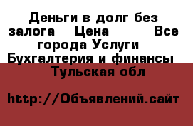 Деньги в долг без залога  › Цена ­ 100 - Все города Услуги » Бухгалтерия и финансы   . Тульская обл.